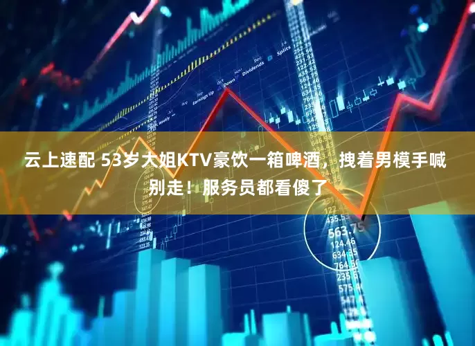 云上速配 53岁大姐KTV豪饮一箱啤酒，拽着男模手喊 别走！服务员都看傻了