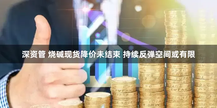 深资管 烧碱现货降价未结束 持续反弹空间或有限