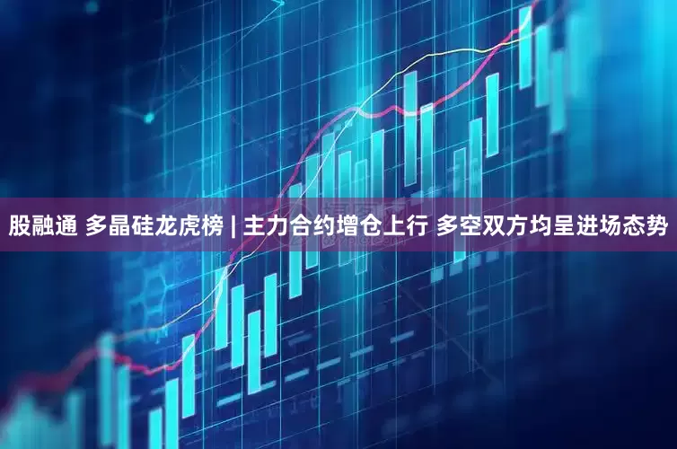 股融通 多晶硅龙虎榜 | 主力合约增仓上行 多空双方均呈进场态势