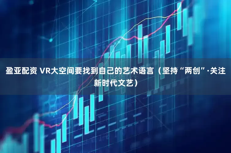 盈亚配资 VR大空间要找到自己的艺术语言（坚持“两创”·关注新时代文艺）