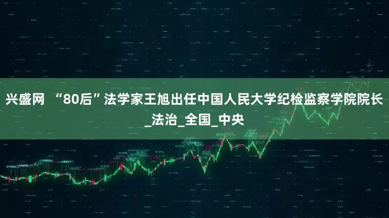 兴盛网  “80后”法学家王旭出任中国人民大学纪检监察学院院长_法治_全国_中央