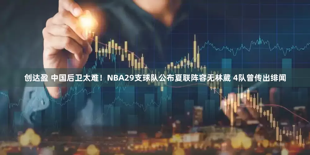创达盈 中国后卫太难！NBA29支球队公布夏联阵容无林葳 4队曾传出绯闻