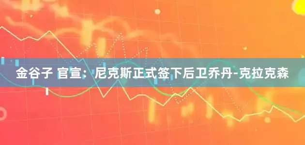金谷子 官宣：尼克斯正式签下后卫乔丹-克拉克森