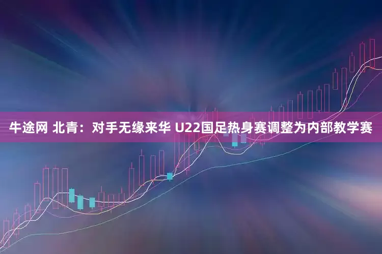 牛途网 北青：对手无缘来华 U22国足热身赛调整为内部教学赛