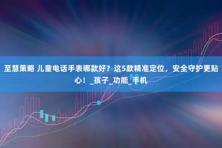 至慧策略 儿童电话手表哪款好？这5款精准定位，安全守护更贴心！_孩子_功能_手机