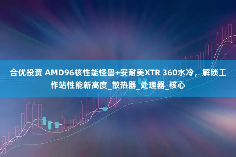 合优投资 AMD96核性能怪兽+安耐美XTR 360水冷，解锁工作站性能新高度_散热器_处理器_核心