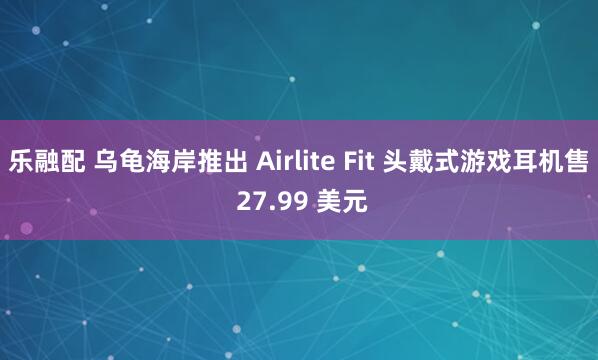 乐融配 乌龟海岸推出 Airlite Fit 头戴式游戏耳机售 27.99 美元