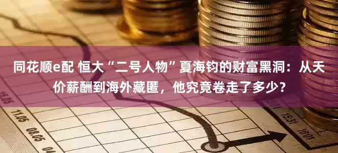 同花顺e配 恒大“二号人物”夏海钧的财富黑洞：从天价薪酬到海外藏匿，他究竟卷走了多少？