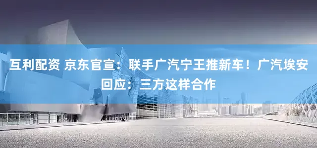 互利配资 京东官宣：联手广汽宁王推新车！广汽埃安回应：三方这样合作